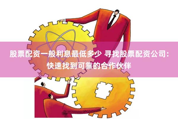 股票配资一般利息最低多少 寻找股票配资公司：快速找到可靠的合作伙伴
