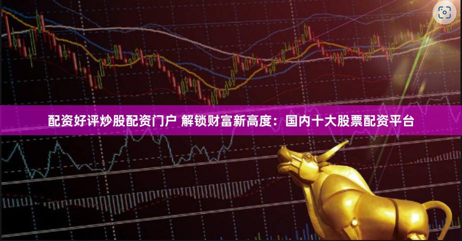 配资好评炒股配资门户 解锁财富新高度：国内十大股票配资平台