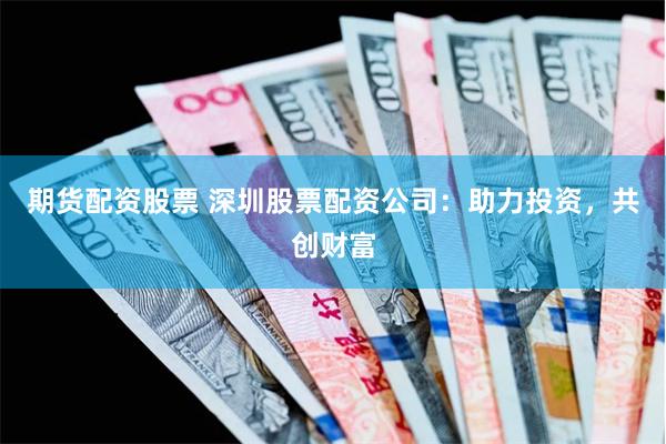 期货配资股票 深圳股票配资公司：助力投资，共创财富
