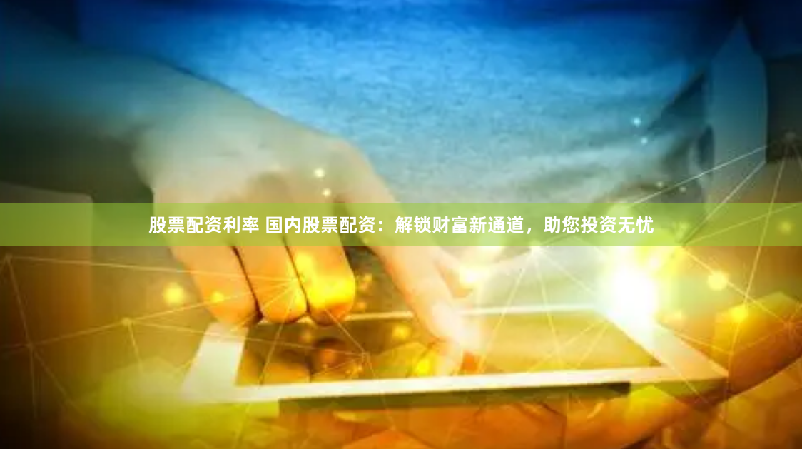 股票配资利率 国内股票配资：解锁财富新通道，助您投资无忧