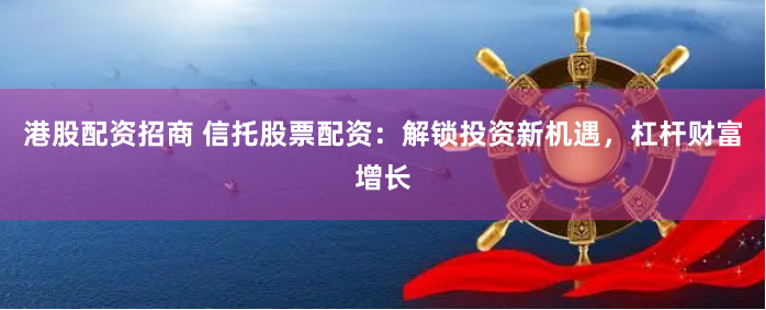 港股配资招商 信托股票配资：解锁投资新机遇，杠杆财富增长