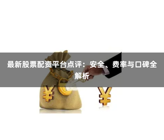 最新股票配资平台点评：安全、费率与口碑全解析
